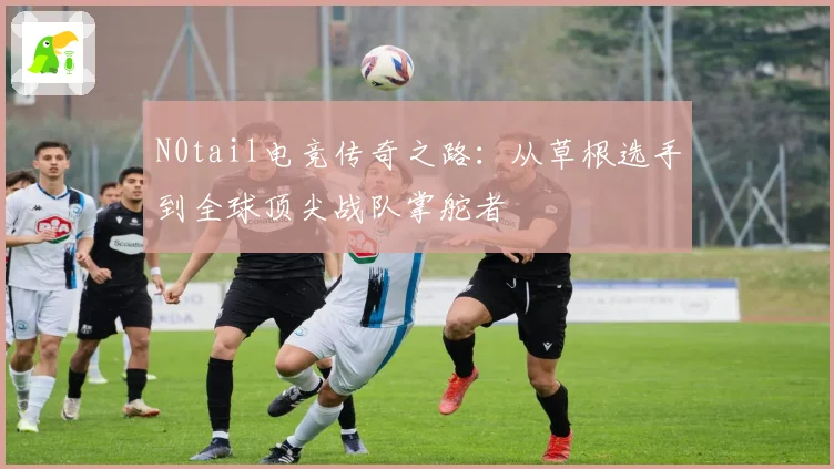 N0tail电竞传奇之路：从草根选手到全球顶尖战队掌舵者
