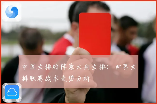 中国女排对阵意大利女排：世界女排联赛战术走势分析