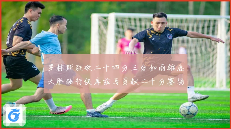 罗林斯狂砍二十四分三分如雨雄鹿大胜独行侠库兹马贡献二十分赛场复盘