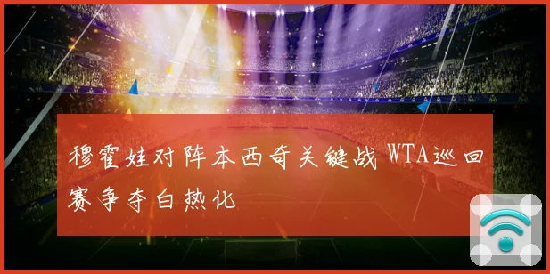 穆霍娃对阵本西奇关键战 WTA巡回赛争夺白热化