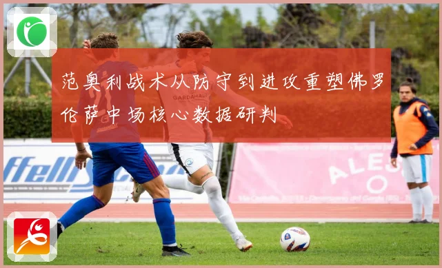范奥利战术从防守到进攻重塑佛罗伦萨中场核心数据研判