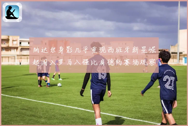纳达尔身影几乎重现西班牙新星崛起闯入罗马八强比肩德约赛场观察