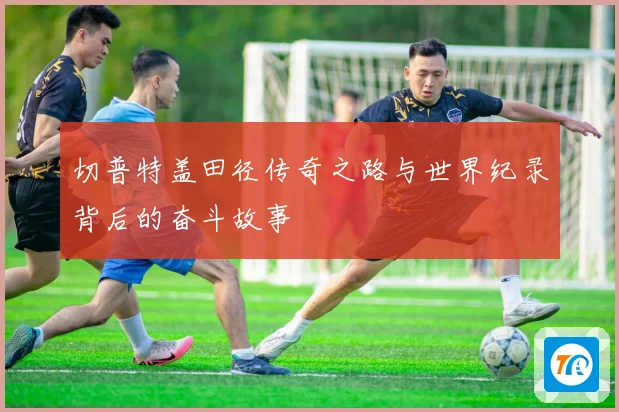 切普特盖田径传奇之路与世界纪录背后的奋斗故事