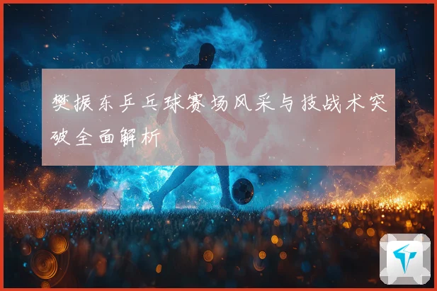樊振东乒乓球赛场风采与技战术突破全面解析