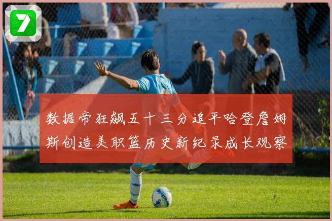 数据帝狂飙五十三分追平哈登詹姆斯创造美职篮历史新纪录成长观察