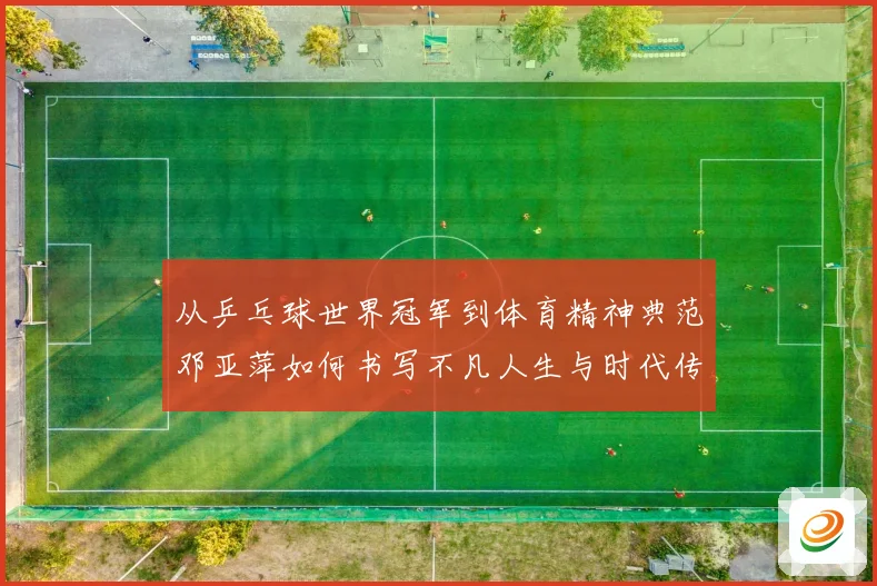 从乒乓球世界冠军到体育精神典范邓亚萍如何书写不凡人生与时代传奇