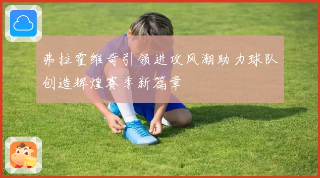 弗拉霍维奇引领进攻风潮助力球队创造辉煌赛季新篇章