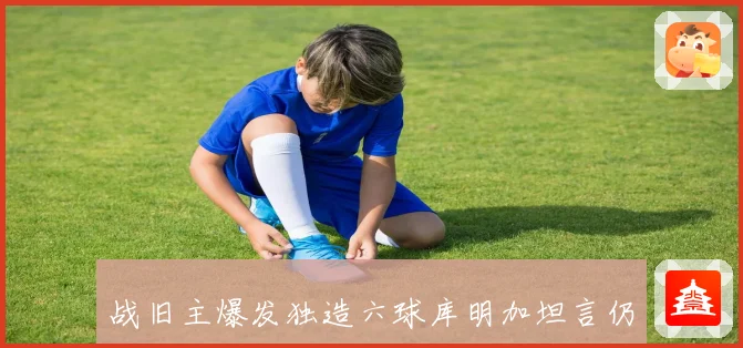 战旧主爆发独造六球库明加坦言仍与勇士众将保持联系并称与科尔私赛场复盘