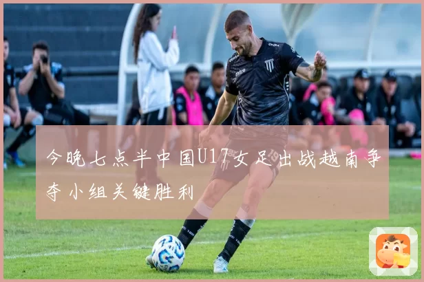 今晚七点半中国U17女足出战越南争夺小组关键胜利