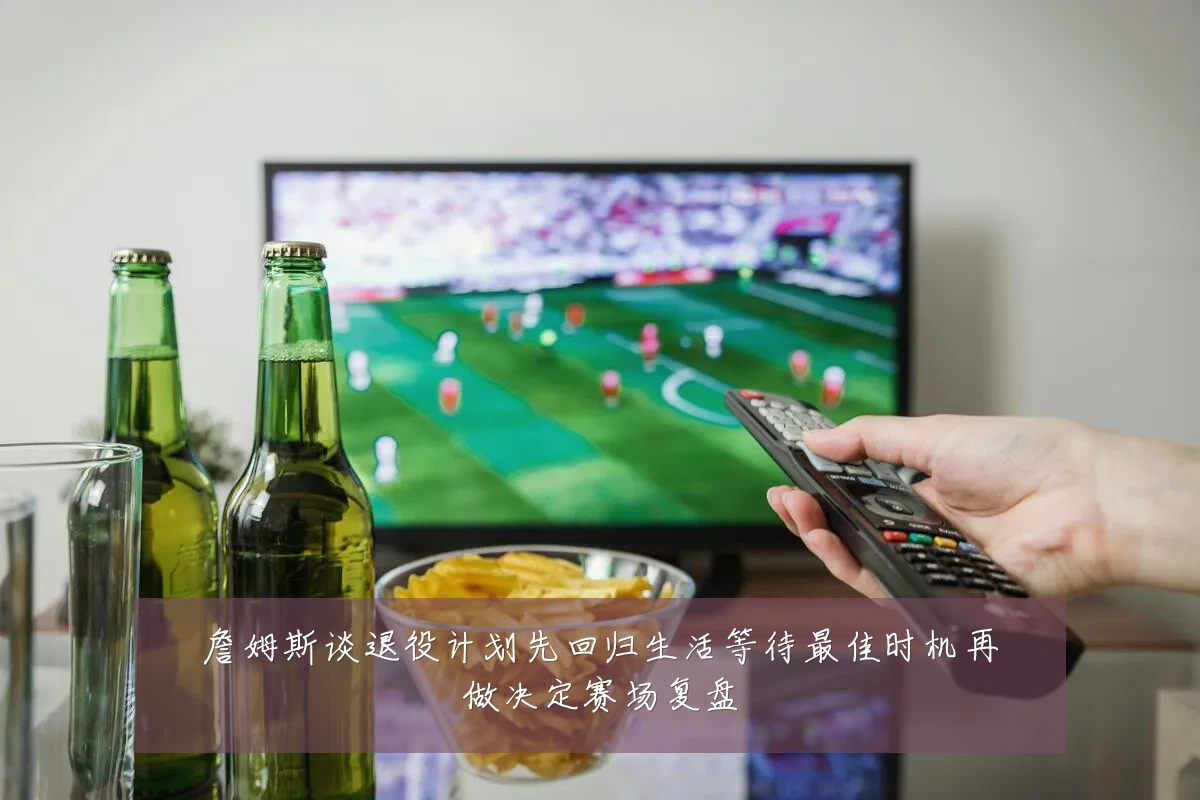 詹姆斯谈退役计划先回归生活等待最佳时机再做决定赛场复盘