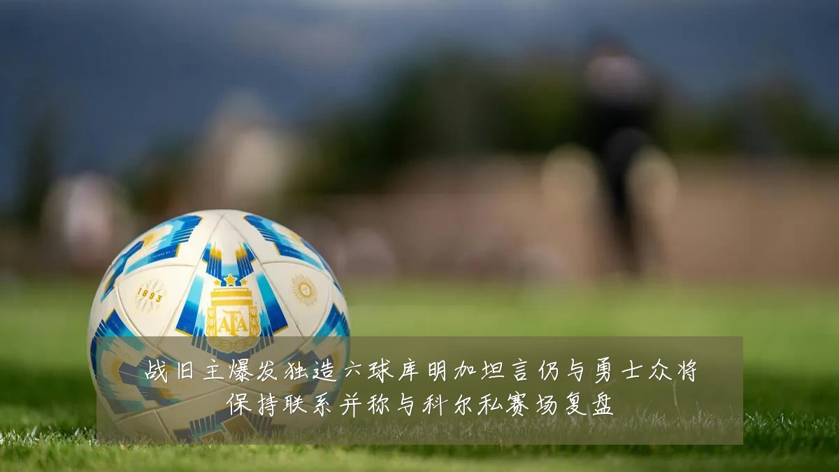 战旧主爆发独造六球库明加坦言仍与勇士众将保持联系并称与科尔私赛场复盘